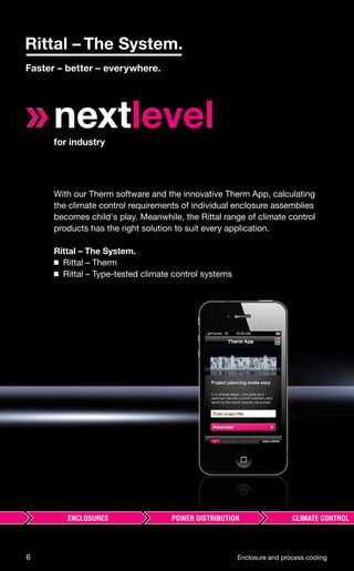 nextlevelfor industry
With our Therm software and the innovative Therm App, calculating
the climate control requirements of individual enclosure assemblies
becomes child's play. Meanwhile, the Rittal range of climate control
products has the right solution to suit every application.
Rittal – The System.
◾ Rittal – Therm
◾ Rittal – Type-tested climate control systems
6 Enclosure and process cooling
 