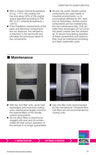 Enclosure and process cooling 71
Useful tips for project planning
◾ With a chosen internal temperature
of e.g. +15°C, the cooling unit
has only about 50% of the original
output speciﬁed according to DIN
EN 14 511 (internal temperature =
+35°C).
◾ If the installation requirements of the
parts and electronic components
are not observed, this will lead to
a reduction in the service life and
ultimately the premature failure of
the components.
◾ All over the world, climate control
components are used mainly in
industrial environments, i.e. in
surroundings affected by dirt, dust
and oil. Nowadays, climate control
components are low-maintenance,
but not maintenance-free. Only air/
water heat exchangers do not come
into direct contact with the ambient
air. To ensure long-lasting operation
of these components and systems,
they must be maintained according
to a ﬁxed, systematic cycle.
■ Maintenance
◾ With fan-and-ﬁlter units, air/air heat
exchangers and enclosure cooling
units, maintenance largely concerns
the external ﬁlters of the climate
control components.
◾ Do not allow ﬁlters to become so
clogged with dust and oil-contam-
inated dirt that correct operation of
the devices is no longer guaranteed.
◾ Use only ﬁlter mats recommended
by the manufacturer. Chopped ﬁbre
mat ﬁlters are not recommended for
cooling units.
 