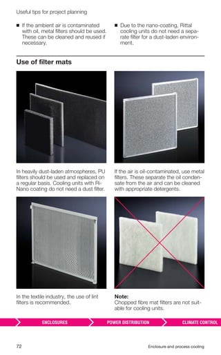 72 Enclosure and process cooling
Useful tips for project planning
Use of ﬁlter mats
In heavily dust-laden atmospheres, PU
ﬁlters should be used and replaced on
a regular basis. Cooling units with Ri-
Nano coating do not need a dust ﬁlter.
In the textile industry, the use of lint
ﬁlters is recommended.
If the air is oil-contaminated, use metal
ﬁlters. These separate the oil conden-
sate from the air and can be cleaned
with appropriate detergents.
Note:
Chopped ﬁbre mat ﬁlters are not suit-
able for cooling units.
◾ If the ambient air is contaminated
with oil, metal ﬁlters should be used.
These can be cleaned and reused if
necessary.
◾ Due to the nano-coating, Rittal
cooling units do not need a sepa-
rate ﬁlter for a dust-laden environ-
ment.
 