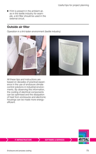 Enclosure and process cooling 73
Useful tips for project planning
Outside air ﬁlter
Operation in a lint-laden environment (textile industry)
All these tips and instructions are
based on decades of practical experi-
ence in the use of enclosure climate
control solutions in industrial environ-
ments. By observing this information,
the cooling of electrical components
can be optimised and the dissipation
of heat from enclosures and electronic
housings can be made more energy-
efficient.
◾ If lint is present in the ambient air,
as in the textile industry for exam-
ple, a lint ﬁlter should be used in the
external circuit.
 