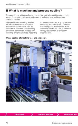 76 Enclosure and process cooling
Machine and process cooling
■ What is machine and process cooling?
The operation of a high-performance machine tool with very high demands in
terms of processing accuracy and speed is no longer imaginable without
precision cooling.
High-performance cooling requires
the temperature at the workpiece
and in the machine to be kept as
constant as possible. These cooling
processes can only be realised with
recooling systems (chillers). According
to numerous studies, e.g. by Aachen
University and Darmstadt University,
the cooling of a machine tool alone
accounts for around 15% of the total
energy requirement of a modern
machine tool.
Water cooling of machine tool and enclosure
 