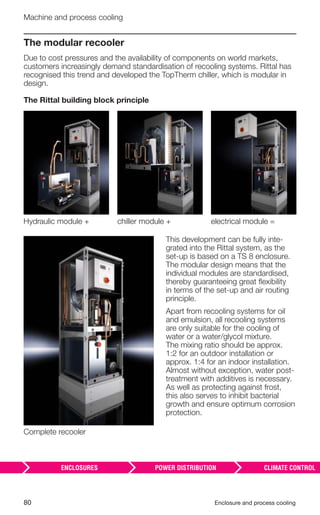 80 Enclosure and process cooling
Machine and process cooling
Complete recooler
Hydraulic module + chiller module + electrical module =
The modular recooler
Due to cost pressures and the availability of components on world markets,
customers increasingly demand standardisation of recooling systems. Rittal has
recognised this trend and developed the TopTherm chiller, which is modular in
design.
The Rittal building block principle
This development can be fully inte-
grated into the Rittal system, as the
set-up is based on a TS 8 enclosure.
The modular design means that the
individual modules are standardised,
thereby guaranteeing great ﬂexibility
in terms of the set-up and air routing
principle.
Apart from recooling systems for oil
and emulsion, all recooling systems
are only suitable for the cooling of
water or a water/glycol mixture.
The mixing ratio should be approx.
1:2 for an outdoor installation or
approx. 1:4 for an indoor installation.
Almost without exception, water post-
treatment with additives is necessary.
As well as protecting against frost,
this also serves to inhibit bacterial
growth and ensure optimum corrosion
protection.
 
