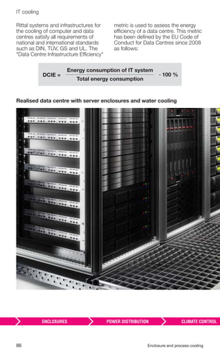 86 Enclosure and process cooling
IT cooling
Rittal systems and infrastructures for
the cooling of computer and data
centres satisfy all requirements of
national and international standards
such as DIN, TÜV, GS and UL. The
"Data Centre Infrastructure Efficiency"
metric is used to assess the energy
efficiency of a data centre. This metric
has been deﬁned by the EU Code of
Conduct for Data Centres since 2008
as follows:
Realised data centre with server enclosures and water cooling
Energy consumption of IT system
Total energy consumption
· 100 %DCIE =
 
