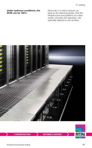 Enclosure and process cooling 87
IT cooling
Under optimum conditions, the
DCIE can be 100%.
Above all, it is vital to ensure, as
early as the planning phase, that the
infrastructure and systems of a data
centre, and also the operation, are
optimally tailored to one another.
 