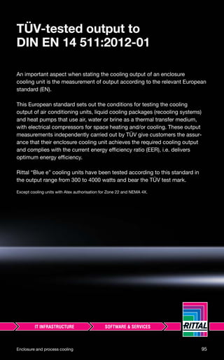 Enclosure and process cooling 95
TÜV-tested output to
DIN EN 14 511:2012-01
An important aspect when stating the cooling output of an enclosure
cooling unit is the measurement of output according to the relevant European
standard (EN).
This European standard sets out the conditions for testing the cooling
output of air conditioning units, liquid cooling packages (recooling systems)
and heat pumps that use air, water or brine as a thermal transfer medium,
with electrical compressors for space heating and/or cooling. These output
measurements independently carried out by TÜV give customers the assur-
ance that their enclosure cooling unit achieves the required cooling output
and complies with the current energy efficiency ratio (EER), i.e. delivers
optimum energy efficiency.
Rittal “Blue e” cooling units have been tested according to this standard in
the output range from 300 to 4000 watts and bear the TÜV test mark.
Except cooling units with Atex authorisation for Zone 22 and NEMA 4X.
 
