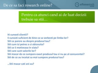 De ce sa faci research online?02Pentru ca atunci cand ai de luat decizii trebuie sa stii…Iti cunosti clientii?Ii cunosti suficient de bine ca sa vorbesti pe limba lor? Stii ce parere au despre produsul tau? Stii cum isi petrec o zi obisnuita? Stii ce ii motiveaza in viata? Stii care sunt valorile lor? Stii macar de ce cumpara exact produsul tau si nu pe al concurentei? Stii de ce au incetat sa mai cumpere produsul tau?…Stii macar cati ani au?