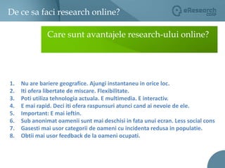 De ce sa faci research online?03Care sunt avantajele research-ului online?Nu are bariere geografice. Ajungi instantaneu in orice loc.Iti ofera libertate de miscare. Flexibilitate. Poti utiliza tehnologia actuala. E multimedia. E interactiv.E mai rapid. Deci iti ofera raspunsuri atunci cand ai nevoie de ele.Important: E mai ieftin. Sub anonimat oamenii sunt mai deschisi in fata unui ecran. Less social consGasesti mai usor categorii de oameni cu incidenta redusa in populatie.Obtii mai usor feedback de la oameni ocupati.  