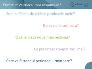 Sunteti in cautarea unor raspunsuri?Sunt suficient de vizibile produsele mele?De ce nu le cumpara?O sa le placa noua mea reclama?Ce pregatesc competitorii mei?Care va fi trendul perioadei urmatoare?