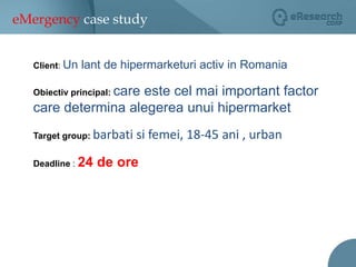 eMergency case studyClient: Un lant de hipermarketuri activ in RomaniaObiectiv principal:care este cel mai important factor care determina alegerea unui hipermarketTarget group: barbati si femei, 18-45 ani , urbanDeadline : 24 de ore