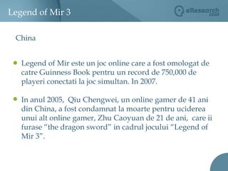 Legend of Mir 3ChinaLegend of Mir este un joc online care a fost omologat de catre Guinness Book pentru un record de 750,000 de playeri conectati la joc simultan. In 2007. In anul 2005,  Qiu Chengwei, un online gamer de 41 ani din China, a fost condamnat la moarte pentru uciderea unui alt online gamer, Zhu Caoyuan de 21 de ani,  care ii furase “the dragon sword” in cadrul jocului “Legend of Mir 3”.