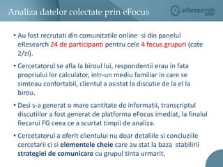 In urmatoarele 4 ore  au fost prelucrate si livratecatre client rezultatelecercetarii.Cercetarea calitativa online: eFocusStudiu de caz