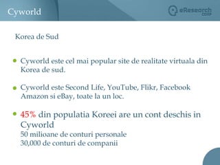 CyworldKorea de SudCyworld este cel mai popular site de realitate virtuala din Korea de sud.Cyworld este Second Life, YouTube, Flikr, Facebook Amazon si eBay, toate la un loc. 45% din populatia Koreei are un cont deschis in Cyworld50 milioane de conturi personale30,000 de conturi de companii