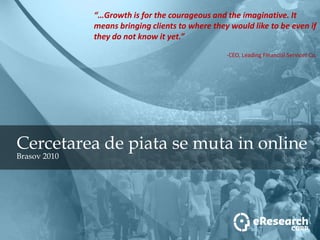 “…Growth is for the courageous and the imaginative. It means bringing clients to where they would like to be even if they do not know it yet.” -CEO, Leading Financial Services Co. Cercetarea de piata se muta in online Brasov 2010 