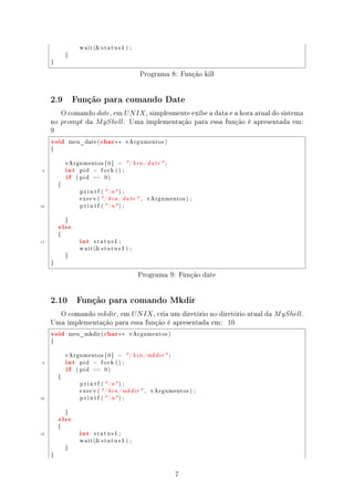 w a i t ( s t a t u s 1 ) ;

             }

     }


                                                     Programa 8: Função kill


     2.9          Função para comando Date

        O comando date, em U N IX , simplesmente exibe a data e a hora atual do sistema
     no prompt da M yShell. Uma implementação para essa função é apresentada em:
     9
     void        meu_date (    char ∗∗        vArgumentos )

     {




             int
             vArgumentos [ 0 ]          =     / b i n / d a t e  ;
 5
             if
                    pid    =    fork () ;

                   ( pid   ==    0)

         {

                    p r i n t f (  n ) ;

                    execv ( / b i n / d a t e  ,       vArgumentos ) ;

10                  p r i n t f (  n ) ;




         else
             }




                    int
         {

15                         status1 ;

                    w a i t ( s t a t u s 1 ) ;

             }

     }


                                                    Programa 9: Função date


     2.10          Função para comando Mkdir

       O comando mkdir, em U N IX , cria um diretório no diretório atual da M yShell.
     Uma implementação para essa função é apresentada em: 10
     void        meu_mkdir (     char ∗∗       vArgumentos )

     {




             int
             vArgumentos [ 0 ]          =     / b i n / mkdir  ;
 5
             if
                    pid    =    fork () ;

                   ( pid   ==    0)

         {

                    p r i n t f (  n ) ;

                    execv ( / b i n / mkdir  ,           vArgumentos ) ;

10                  p r i n t f (  n ) ;




         else
             }




                    int
         {

15                         status1 ;

                    w a i t ( s t a t u s 1 ) ;

             }

     }




                                                                       7
 