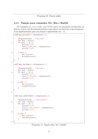 Programa 10: Função mkdir


     2.11         Função para comandos Mv, Rm e RmDir

        Os comandos mv , rm e rmdir, em U N IX , move (ou renomeia) um diretório ou
     cheiro, remove um determinado cheiro e um remove um diretório, respectivamente.
     Uma implementação para essa função é apresentada em: 11
     void    meu_mv(          char ∗∗       vArgumentos )        {




            int
            vArgumentos [ 0 ]           =      / b i n /mv ;


            if
                   pid     =    fork () ;

 5                ( pid   ==     0)     {

                   p r i n t f (  n ) ;

                   e x e c v (  / b i n /mv ,     vArgumentos ) ;

                   p r i n t f (  n ) ;



10               else
                   int
            }             {

                              status1 ;

                   w a i t ( s t a t u s 1 ) ;

            }

     }

15
     void       meu_rm (      char ∗∗       vArgumentos )        {




            int
            vArgumentos [ 0 ]           =      / b i n /rm ;


            if
                   pid     =    fork () ;

20                ( pid   ==     0)     {

                   p r i n t f (  n ) ;

                   e x e c v (  / b i n /rm ,     vArgumentos ) ;

                   p r i n t f (  n ) ;



25               else
                   int
            }             {

                              status1 ;

                   w a i t ( s t a t u s 1 ) ;

            }

     }

30


     void       meu_rmdir (      char ∗∗       vArgumentos )         {




            int
            vArgumentos [ 0 ]           =     / b i n / rmdir  ;
35
            if
                   pid     =    fork () ;

                  ( pid   ==     0)     {

                   p r i n t f (  n ) ;

                   execv ( / b i n / rmdir  ,          vArgumentos ) ;

                   p r i n t f (  n ) ;

40
                 else
                   int
            }             {

                              status1 ;

                   w a i t ( s t a t u s 1 ) ;

            }

45   }


                                        Programa 11: Funções Rm, Mv e RmDir


                                                                     8
 