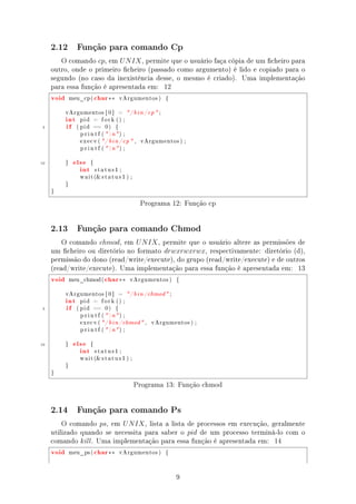 2.12         Função para comando Cp

        O comando cp, em U N IX , permite que o usuário faça cópia de um cheiro para
     outro, onde o primeiro cheiro (passado como argumento) é lido e copiado para o
     segundo (no caso da inexistência desse, o mesmo é criado). Uma implementação
     para essa função é apresentada em: 12
     void       meu_cp (      char ∗∗       vArgumentos )         {




            int
            vArgumentos [ 0 ]           =     / b i n / cp  ;


            if
                   pid     =    fork () ;

 5                ( pid   ==     0)     {

                   p r i n t f (  n ) ;

                   e x e c v ( / b i n / cp  ,     vArgumentos ) ;

                   p r i n t f (  n ) ;



10               else
                   int
            }             {

                              status1 ;

                   w a i t ( s t a t u s 1 ) ;

            }

     }


                                                    Programa 12: Função cp


     2.13         Função para comando Chmod

         O comando chmod, em U N IX , permite que o usuário altere as permissões de
     um cheiro ou diretório no formato drwxrwxrwx, respectivamente: diretório (d),
     permissão do dono (read/write/execute), do grupo (read/write/execute) e de outros
     (read/write/execute). Uma implementação para essa função é apresentada em: 13
     void       meu_chmod (      char ∗∗       vArgumentos )          {




            int
            vArgumentos [ 0 ]           =      / b i n / chmod  ;


            if
                   pid     =    fork () ;

 5                ( pid   ==     0)     {

                   p r i n t f (  n ) ;

                   e x e c v (  / b i n / chmod  ,      vArgumentos ) ;

                   p r i n t f (  n ) ;



10               else
                   int
            }             {

                              status1 ;

                   w a i t ( s t a t u s 1 ) ;

            }

     }


                                                  Programa 13: Função chmod


     2.14         Função para comando Ps

         O comando ps, em U N IX , lista a lista de processos em execução, geralmente
     utilizado quando se necessita para saber o pid de um processo terminá-lo com o
     comando kill. Uma implementação para essa função é apresentada em: 14
     void       meu_ps (      char ∗∗       vArgumentos )         {




                                                                      9
 