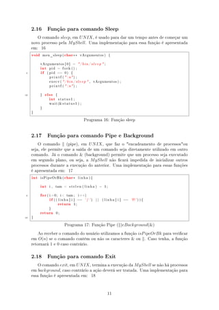2.16         Função para comando Sleep

        O comando sleep, em U N IX , é usado para dar um tempo antes de começar um
     novo processo pela M yShell. Uma implementação para essa função é apresentada
     em: 16
     void       meu_sleep (      char ∗∗         vArgumentos )                {




            int
            vArgumentos [ 0 ]           =       / b i n / s l e e p  ;


            if
                   pid     =    fork () ;

 5                ( pid    ==    0)    {

                   p r i n t f (  n ) ;

                   execv ( / b i n / s l e e p  ,           vArgumentos ) ;

                   p r i n t f (  n ) ;



10               else
                   int
            }             {

                              status1 ;

                   w a i t ( s t a t u s 1 ) ;

            }

     }


                                                     Programa 16: Função sleep


     2.17         Função para comando Pipe e Background

         O comando (pipe), em U N IX , que faz o encadeamento de processosou
     seja, ele permite que a saída de um comando seja diretamente utilizado em outro
     comando. Já o comando  (background) permite que um processo seja executado
     em segundo plano, ou seja, a M yShell não cará impedida de inicializar outros
     processos durante a execução do anterior. Uma implementação para essas funções
     é apresentada em: 17
     int    isPipeOrBk (         char ∗         linha ){



            int    i ,    tam =       strlen ( linha )              −    1;



 5          for
                   if
                  ( i =0;      i  tam ;        i ++)



                              return
                         (( linha [ i ]         ==    '| ')    ||       ( linha [ i ]   ==   ' ' ) ) {
                                           1;



            return
                   }

                          0;

10   }


                                 Programa 17: Função Pipe ( )eBackground()
         Ao receber o comando do usuário utilizamos a função isP ipeOrBk para vericar
     em O(n) se o comando contém ou não os caracteres  ou . Caso tenha, a função
     retornará 1 e 0 caso contrário.

     2.18         Função para comando Exit

         O comando exit, em U N IX , termina a execução da M yShell se não há processos
     em background, caso contrário a ação deverá ser tratada. Uma implementação para
     essa função é apresentada em: 18


                                                                           11
 