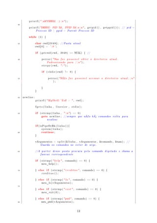 p r i n t f (  nMYSHELL                 : ) n ) ;
30
         p r i n t f ( DEBUG:           PID %d ,           PPID %d  n  n  ,             getpid () ,                    getppid () ) ;       //    pid   −
                 Process            ID           ppid    −   Parent           Process           ID


         while        (1)     {



35           char           cwd [ 2 0 4 8 ] ;         // P a s t a     atual
                 cwd [ 0 ]     =     ' 0 ' ;


                 if    ( g e t c w d ( cwd ,          2048)       == NULL)             {    //


40                       p e r r o r ( Nao           foi     possivel            obter          o    diretorio                  atual .
                                  Padronizando                para       / n  ) ;
                         s t r c p y ( cwd ,          / ) ;


                         if       ( c h d i r ( cwd )       !=    0)     {



45                                 p e r r o r ( NÃ¿o           foi     possivel            acessar                   o    diretorio          a t u a l .  n
                                          ) ;



                        }

                 }



50   newline :

                 p r i n t f (  M y S h e l l :~% s $             ,       cwd ) ;



                 f g e t s ( linha ,              linesize ,         stdin ) ;



55               if                                         n  ) == 0 )

                        goto
                       ( strcmp ( l i n h a ,

                                     newline ;            // s e m p r e      que      nÃ¿o          hÃ½       comandos            volta        para
                                  newline


                 if   ( isPipeOrBk ( l i n h a ) ) {



                        continue
                        system ( l i n h a ) ;

60                                            ;

                 }



                 vArgumentos              =        s p l i t ( l i n h a ,     vArgumentos ,                  comando ,            tam ) ;         //
                       Guarda            os       comandos        no     vetor         de    args .


65               //A     partir          desse           ponto       procura           pelo          comando                digitado       e    chama       a
                        funcao           correspondente


                 if    ( strcmp (  h e l p  ,             comando )          ==      0)    {

                        meu_help ( ) ;



70               }    else if          ( strcmp (  c r e d i t o s  ,             comando )             ==           0)    {

                         creditos () ;



                 }    else if          ( strcmp (  l s  ,            comando )           ==        0)    {

                        meu_ls ( v A r g u m e n t o s ) ;

75
                 }    else if          ( strcmp (  e x i t  ,              comando )        ==          0)       {

                        meu_exit ( 0 ) ;



                 }    else if          ( s t r c m p (  pwd  ,         comando )          ==        0)       {

80                      meu_pwd ( v A r g u m e n t o s ) ;




                                                                             13
 