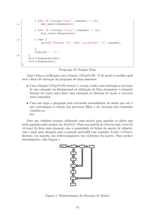 }   else if        ( s t r c m p (  nano  ,    comando )   ==   0) {

140                   meu_nano ( v A r g u m e n t o s ) ;



                }   else if        ( strcmp (  s l e e p  ,     comando )   ==   0) {

                      meu_sleep ( vArgumentos ) ;



145             }   else   {

                       p r i n t f ( Comando       '% s '      nÃ¿o   encontrado !       n ,   comando ) ;



                }

                 linha [ 0 ]   =     ' 0 ' ;
150        }

           f r e e ( vArgumentos [ 0 ] ) ;

           f r e e ( vArgumentos ) ;

      }


                                                Programa 19: Função Main
          Aqui é feita a vericação com a função isP ipeOrBk 17 de modo a escolher qual
      será o uxo de execução do programa de duas maneiras:
          • Caso a função isP ipeOrBk retorne 1, ou seja, tendo como instrução a execução
            de um comando em Background ou utilização do Pipe chamamos o comando
            System do Linux para fazer uma chamada ao Sistema de modo a executar
            esses comandos.
          • Caso não haja o programa será executado normalmente de modo que nós é
            que contralamos a criação dos processos lhos e da execução dos comandos
            contidos no
            bin.

          Note que também estamos utilizando uma matriz para guardar os dados que
      serão passados pelo usuário da M yShell. Para essa matriz de char(ou seja, vetor de
      strings) foi feita uma alocação com a quantidade de linhas da matriz de adjacên-
      cias e mais uma alocação para a posição matriz[0] com tamanho Linha ∗ Coluna,
      fazendo, em seguida, um redirecionamento dos endereços da matriz. Para melhor
      entendimento, vide Figura 1




                           Figura 1: Representação da Alocação de Matriz


                                                                 15
 
