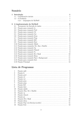Sumário

1   Introdução                                                                                                                     1
    1.1 Considerações iniciais . . . . . . . . . . . . . . . . . . . . . . . . . . .                                               1
    1.2 O Problema . . . . . . . . . . . . . . . . . . . . . . . . . . . . . . . .                                                 1
        1.2.1 Linguagem da MyShell . . . . . . . . . . . . . . . . . . . . . .                                                     1

2   A implementação da MyShell                                                                                                     2
    2.1    Tratamento da Entrada de dados . . . . .                    .   .   .   .   .   .   .   .   .   .   .   .   .   .   .    3
    2.2    Função para comando Ls . . . . . . . . . .                  .   .   .   .   .   .   .   .   .   .   .   .   .   .   .    3
    2.3    Função para comando Pwd . . . . . . . . .                   .   .   .   .   .   .   .   .   .   .   .   .   .   .   .    4
    2.4    Função para comando Cd . . . . . . . . .                    .   .   .   .   .   .   .   .   .   .   .   .   .   .   .    4
    2.5    Função para comando Cat . . . . . . . . .                   .   .   .   .   .   .   .   .   .   .   .   .   .   .   .    5
    2.6    Função para comando Grep . . . . . . . .                    .   .   .   .   .   .   .   .   .   .   .   .   .   .   .    5
    2.7    Função para comando Ping . . . . . . . .                    .   .   .   .   .   .   .   .   .   .   .   .   .   .   .    6
    2.8    Função para comando Kill . . . . . . . . .                  .   .   .   .   .   .   .   .   .   .   .   .   .   .   .    6
    2.9    Função para comando Date . . . . . . . .                    .   .   .   .   .   .   .   .   .   .   .   .   .   .   .    7
    2.10   Função para comando Mkdir . . . . . . . .                   .   .   .   .   .   .   .   .   .   .   .   .   .   .   .    7
    2.11   Função para comandos Mv, Rm e RmDir .                       .   .   .   .   .   .   .   .   .   .   .   .   .   .   .    8
    2.12   Função para comando Cp . . . . . . . . .                    .   .   .   .   .   .   .   .   .   .   .   .   .   .   .    9
    2.13   Função para comando Chmod . . . . . . .                     .   .   .   .   .   .   .   .   .   .   .   .   .   .   .    9
    2.14   Função para comando Ps . . . . . . . . . .                  .   .   .   .   .   .   .   .   .   .   .   .   .   .   .    9
    2.15   Função para comando Sh e Bash . . . . .                     .   .   .   .   .   .   .   .   .   .   .   .   .   .   .   10
    2.16   Função para comando Sleep . . . . . . . .                   .   .   .   .   .   .   .   .   .   .   .   .   .   .   .   11
    2.17   Função para comando Pipe e Background .                     .   .   .   .   .   .   .   .   .   .   .   .   .   .   .   11
    2.18   Função para comando Exit . . . . . . . . .                  .   .   .   .   .   .   .   .   .   .   .   .   .   .   .   11
    2.19   Função Principal . . . . . . . . . . . . . .                .   .   .   .   .   .   .   .   .   .   .   .   .   .   .   12


Lista de Programas

    1      Função split . . . . . . . . . . . .    .   .   .   .   .   .   .   .   .   .   .   .   .   .   .   .   .   .   .   .    3
    2      Função ls . . . . . . . . . . . . .     .   .   .   .   .   .   .   .   .   .   .   .   .   .   .   .   .   .   .   .    3
    3      Função pwd . . . . . . . . . . . .      .   .   .   .   .   .   .   .   .   .   .   .   .   .   .   .   .   .   .   .    4
    4      Função cd . . . . . . . . . . . . .     .   .   .   .   .   .   .   .   .   .   .   .   .   .   .   .   .   .   .   .    4
    5      Função cat . . . . . . . . . . . . .    .   .   .   .   .   .   .   .   .   .   .   .   .   .   .   .   .   .   .   .    5
    6      Função grep . . . . . . . . . . . .     .   .   .   .   .   .   .   .   .   .   .   .   .   .   .   .   .   .   .   .    5
    7      Função ping . . . . . . . . . . . .     .   .   .   .   .   .   .   .   .   .   .   .   .   .   .   .   .   .   .   .    6
    8      Função kill . . . . . . . . . . . . .   .   .   .   .   .   .   .   .   .   .   .   .   .   .   .   .   .   .   .   .    6
    9      Função date . . . . . . . . . . . .     .   .   .   .   .   .   .   .   .   .   .   .   .   .   .   .   .   .   .   .    7
    10     Função mkdir . . . . . . . . . . .      .   .   .   .   .   .   .   .   .   .   .   .   .   .   .   .   .   .   .   .    7
    11     Funções Rm, Mv e RmDir . . . .          .   .   .   .   .   .   .   .   .   .   .   .   .   .   .   .   .   .   .   .    8
    12     Função cp . . . . . . . . . . . . .     .   .   .   .   .   .   .   .   .   .   .   .   .   .   .   .   .   .   .   .    9
    13     Função chmod . . . . . . . . . . .      .   .   .   .   .   .   .   .   .   .   .   .   .   .   .   .   .   .   .   .    9
    14     Função ps . . . . . . . . . . . . .     .   .   .   .   .   .   .   .   .   .   .   .   .   .   .   .   .   .   .   .    9
    15     Funções Sh e Bash . . . . . . . .       .   .   .   .   .   .   .   .   .   .   .   .   .   .   .   .   .   .   .   .   10
    16     Função sleep . . . . . . . . . . . .    .   .   .   .   .   .   .   .   .   .   .   .   .   .   .   .   .   .   .   .   11
    17     Função Pipe ( )eBackground(&)           .   .   .   .   .   .   .   .   .   .   .   .   .   .   .   .   .   .   .   .   11
    18     Função Exit . . . . . . . . . . . .     .   .   .   .   .   .   .   .   .   .   .   .   .   .   .   .   .   .   .   .   12

                                              2
 