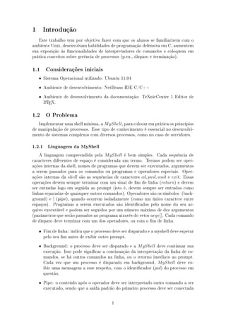 1       Introdução

   Este trabalho tem por objetivo fazer com que os alunos se familiarizem com o
ambiente Unix, desenvolvam habilidades de programação defensiva em C, aumentem
sua exposição às funcionalidades de interpretadores de comandos e coloquem em
prática conceitos sobre gerência de processos (p.ex., disparo e terminação).

1.1      Considerações iniciais

    • Sistema Operacional utilizado: Ubuntu 11.04

    • Ambiente de desenvolvimento: NetBeans IDE C/C++

    • Ambiente de desenvolvimento da documentação: TeXnicCenter 1 Editor de
        LTEX.
        A



1.2      O Problema

   Implementar uma shell mínima, a M yShell, para colocar em prática os princípios
de manipulação de processos. Esse tipo de conhecimento é essencial no desenvolvi-
mento de sistemas complexos com diversos processos, como no caso de servidores.

1.2.1     Linguagem da MyShell

    A linguagem compreendida pela M yShell é bem simples. Cada sequência de
caracteres diferentes de espaço é considerada um termo. Termos podem ser oper-
ações internas da shell, nomes de programas que devem ser executados, argumentos
a serem passados para os comandos ou programas e operadores especiais. Oper-
ações internas da shell são as sequências de caracteres cd, pwd, wait e exit. Essas
operações devem sempre terminar com um sinal de m de linha (return) e devem
ser entradas logo em seguida ao prompt (isto é, devem sempre ser entrados como
linhas separadas de quaisquer outros comandos). Operadores são os símbolos (back-
ground) e | (pipe), quando ocorrem isoladamente (como um único caractere entre
espaços). Programas a serem executados são identicados pelo nome do seu ar-
quivo executável e podem ser seguidos por um número máximo de dez argumentos
(parâmetros que serão passados ao programa através do vetor argv[]. Cada comando
de disparo deve terminar com um dos operadores, ou com o m de linha.

    • Fim de linha: indica que o processo deve ser disparado e a myshell deve esperar
        pelo seu m antes de exibir outro prompt.
    • Background: o processo deve ser disparado e a M yShell deve continuar sua
        execução. Isso pode signicar a continuação da interpretação da linha de co-
        mandos, se há outros comandos na linha, ou o retorno imediato ao prompt.
        Cada vez que um processo é disparado em background, M yShell deve ex-
        ibir uma mensagem a esse respeito, com o identicador (pid) do processo em
        questão.
    • Pipe: o conteúdo após o operador deve ser interpretado outro comando a ser
        executado, sendo que a saída padrão do primeiro processo deve ser conectada

                                          1
 