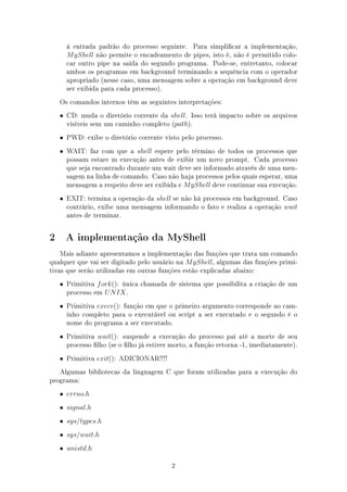 à entrada padrão do processo seguinte. Para simplicar a implementação,
      M yShell não permite o encadeamento de pipes, isto é, não é permitido colo-
      car outro pipe na saída do segundo programa. Pode-se, entretanto, colocar
      ambos os programas em background terminando a sequência com o operador
      apropriado (nesse caso, uma mensagem sobre a operação em background deve
      ser exibida para cada processo).
    Os comandos internos têm as seguintes interpretações:
    • CD: muda o diretório corrente da shell. Isso terá impacto sobre os arquivos
      visíveis sem um caminho completo (path).
    • PWD: exibe o diretório corrente visto pelo processo.
    • WAIT: faz com que a shell espere pelo término de todos os processos que
      possam estare m execução antes de exibir um novo prompt. Cada processo
      que seja encontrado durante um wait deve ser informado através de uma men-
      sagem na linha de comando. Caso não haja processos pelos quais esperar, uma
      mensagem a respeito deve ser exibida e M yShell deve continuar sua execução.
    • EXIT: termina a operação da shell se não há processos em background. Caso
      contrário, exibe uma mensagem informando o fato e realiza a operação wait
      antes de terminar.


2     A implementação da MyShell

    Mais adiante apresentamos a implementação das funções que trata um comando
qualquer que vai ser digitado pelo usuário na M yShell, algumas das funções primi-
tivas que serão utilizadas em outras funções estão explicadas abaixo:
    • Primitiva f ork(): única chamada de sistema que possibilita a criação de um
      processo em U N IX .
    • Primitiva execv(): função em que o primeiro argumento corresponde ao cam-
      inho completo para o executável ou script a ser executado e o segundo é o
      nome do programa a ser executado.
    • Primitiva wait(): suspende a execução do processo pai até a morte de seu
      processo lho (se o lho já estiver morto, a função retorna -1, imediatamente).
    • Primitiva exit(): ADICIONAR!!!!
   Algumas bibliotecas da linguagem C que foram utilizadas para a execução do
programa:
    • errno.h
    • signal.h
    • sys/types.h
    • sys/wait.h
    • unistd.h

                                         2
 