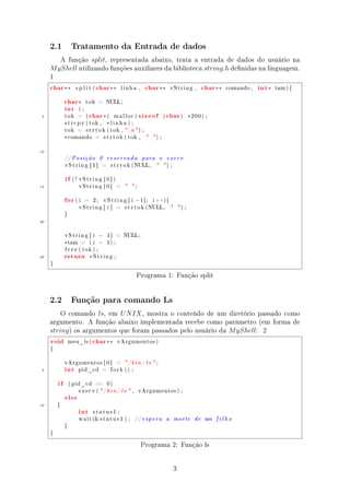 2.1           Tratamento da Entrada de dados

        A função split, representada abaixo, trata a entrada de dados do usuário na
     M yShell utilizando funções auxiliares da biblioteca string.h denidas na linguagem.
     1
     char ∗∗        split (             char ∗∗            linha ,     char ∗∗               vString ,             char ∗∗   comando ,   int ∗   tam ) {



          char ∗
          int
                              tok        = NULL ;



                                  char ∗                             sizeof char
                      i ;

 5            tok    =        (                 )    malloc (                        (                )     ∗200) ;
              s t r c p y ( tok ,             ∗ linha ) ;
              tok    =        s t r t o k ( tok ,  n ) ;

              ∗ comando                 =    s t r t o k ( tok ,          ) ;


10
              // P o s i ç ã o           0      reservada             para       o       execv
              vString [ 1 ]                 =       s t r t o k (NULL,              ) ;


              if   ( ! vString [ 0 ] )

15                    vString [ 0 ]                    =       ;


              for   ( i     =       2;       vString [ i         −1];      i ++){

                      vString [ i ]                    =    s t r t o k (NULL,                      ) ;
              }

20


              vString [ i                −      1]     = NULL ;

              ∗ tam       =       ( i    −      1) ;



              return
              f r e e ( tok ) ;

25                                vString ;

     }


                                                                  Programa 1: Função split


     2.2           Função para comando Ls

         O comando ls, em U N IX , mostra o conteúdo de um diretório passado como
     argumento. A função abaixo implementada recebe como parâmetro (em forma de
     string ) os argumentos que foram passados pelo usuário da M yShell: 2
     void         meu_ls (         char ∗∗             vArgumentos )

     {




              int
              vArgumentos [ 0 ]                        =    / b i n / l s  ;
 5                    pid_cd                =       fork () ;



         if       ( pid_cd ==                   0)



              else
                      execv ( / b i n / l s  ,                     vArgumentos ) ;



10
                      int
         {

                                    status1 ;

                      w a i t ( s t a t u s 1 ) ;               // e s p e r a          a       morte        de    um   filho
              }

     }


                                                                     Programa 2: Função ls


                                                                                                 3
 