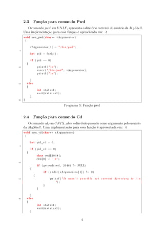 2.3              Função para comando Pwd

       O comando pwd, em U N IX , apresenta o diretório corrente do usuário da M yShell.
     Uma implementação para essa função é apresentada em: 3
     void            meu_pwd (         char ∗∗       vArgumentos )

         {



                 vArgumentos [ 0 ]                  =    / b i n / pwd  ;
 5
                 int       pid     =     fork () ;



                 if       ( pid    ==     0)

             {

10                         p r i n t f (  n ) ;

                           e x e c v (  / b i n / pwd  ,      vArgumentos ) ;

                           p r i n t f (  n ) ;




             else
                 }

15


                           int
             {

                                   status1 ;

                           w a i t ( s t a t u s 1 ) ;

                 }

20   }


                                                              Programa 3: Função pwd


     2.4              Função para comando Cd

        O comando cd, em U N IX , abre o diretório passado como argumento pelo usuário
     da M yShell. Uma implementação para essa função é apresentada em: 4
     void            meu_cd (      char ∗∗          vArgumentos )

         {



                 int       pid_cd         =    0;

 5
                 if       ( pid_cd ==           0)



                           char
             {

                                       cwd [ 2 0 4 8 ] ;

                           cwd [ 0 ]      =    ' 0 ' ;
10
                           if     ( g e t c w d ( cwd ,      2048)      !=    NULL)



                                    if
                 {

                                          ( c h d i r ( vArgumentos [ 1 ] )           !=   0)

                      {

15                                            printf ( It        wasn ' t     possible         set   current   directory   to   / n
                                                    ) ;
                                   }

                           }




             else
                 }

20


                           int
             {

                                   status1 ;

                           w a i t ( s t a t u s 1 ) ;

                 }




                                                                                4
 