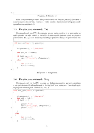 25   }


                                                      Programa 4: Função cd
        Para a implementação dessa função utilizamos as funções getcwd() (retorna o
     nome completo do diretório corrente) e chdir (muda o diretório corrente para aquele
     passado como parâmetro).

     2.5          Função para comando Cat

         O comando cat, em U N IX , combina um ou mais arquivos e os apresenta na
     saída padrão, ou seja, mostra o conteúdo de um arquivo passado como argumento
     pelo usuário da M yShell. Uma implementação para essa função é apresentada em:
     5
     void        meu_cat (   char ∗∗      vArgumentos )

     {



             vArgumentos [ 0 ]          =     / b i n / c a t  ;
 5
             int    pid_cat       =    fork () ;



             if    ( pid_cat      ==     0)



             else
                    execv ( / b i n / c a t  ,       vArgumentos ) ;

10


                    int
         {

                           status1 ;

                    w a i t ( s t a t u s 1 ) ;

             }

15   }


                                                     Programa 5: Função cat


     2.6          Função para comando Grep

        O comando cat, em U N IX , procura por linhas em arquivos que correspondam
     a um padrão especicado pelo usuário da M yShell e as apresenta. Uma implemen-
     tação para essa função é apresentada em: 6
     void        meu_grep (    char ∗∗        vArgumentos )

     {




             int
             vArgumentos [ 0 ]          =     / b i n / grep  ;
 5
             if
                    pid    =    fork () ;

                   ( pid   ==    0)

         {

                    p r i n t f (  n ) ;

                    execv ( / b i n / grep  ,          vArgumentos ) ;

10                  p r i n t f (  n ) ;




         else
             }




                    int
         {

15                         status1 ;

                    w a i t ( s t a t u s 1 ) ;

             }




                                                                     5
 