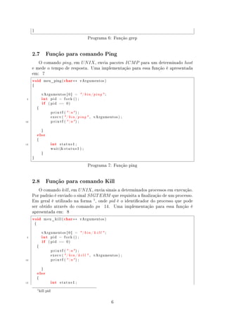 }


                                                            Programa 6: Função grep


     2.7              Função para comando Ping

        O comando ping , em U N IX , envia pacotes ICM P para um determinado host
     e mede o tempo de resposta. Uma implementação para essa função é apresentada
     em: 7
     void            meu_ping (        char ∗∗        vArgumentos )

     {




                 int
                 vArgumentos [ 0 ]              =     / b i n / ping  ;
 5
                 if
                            pid    =   fork () ;

                       ( pid      ==     0)

             {

                            p r i n t f (  n ) ;

                            execv ( / b i n / ping  ,          vArgumentos ) ;

10                          p r i n t f (  n ) ;




             else
                 }




                            int
             {

15                                 status1 ;

                            w a i t ( s t a t u s 1 ) ;

                 }

     }


                                                            Programa 7: Função ping


     2.8              Função para comando Kill

         O comando kill, em U N IX , envia sinais a determinados processos em execução.
     Por padrão é enviado o sinal SIGT ERM que requisita a nalização de um processo.
     Em geral é utilizado na forma 1 , onde pid é o identicador do processo que pode
     ser obtido através do comando ps 14. Uma implementação para essa função é
     apresentada em: 8
     void            meu_kill (        char ∗∗        vArgumentos )

         {




                 int
                 vArgumentos [ 0 ]              =     / b i n / k i l l  ;
 5
                 if
                            pid    =   fork () ;

                       ( pid      ==     0)

             {

                            p r i n t f (  n ) ;

                            execv ( / b i n / k i l l  ,       vArgumentos ) ;

10                          p r i n t f (  n ) ;




             else
                 }




                            int
             {

15                                 status1 ;


             1 kill   pid




                                                                               6
 