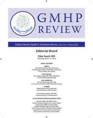 Eliot Sorel, MD
Founding Editor-in-Chief
Editorial Board
GlobalMentalHealth&PsychiatryReview,Vol.3No.1,Winter2022
ZONAL EDI
ZONAL EDIT
TORS
ORS
AFRICA
AFRICA
Prof. David M. Ndetei, MD, DSc,
Prof. David M. Ndetei, MD, DSc, Kenya
Kenya
Prof Bonginkosi Chiliza, MPH, PhD,
Prof Bonginkosi Chiliza, MPH, PhD, South Africa
South Africa
Victoria Mutiso, PhD,
Victoria Mutiso, PhD, Kenya
Kenya
ASIA/
ASIA/P
PACIFIC
ACIFIC
Prof.
Prof. Y
Yueqin
ueqin H
Huang, MD, MPH, PhD,
uang, MD, MPH, PhD, China
China
Prof. R
Prof. Ro
oy Kalliv
y Kallivayalil, MD,
ayalil, MD, India
India
THE AMERICAS
THE AMERICAS
Prof.
Prof. F
Fernando Lolas, MD,
ernando Lolas, MD, Chile
Chile
Prof.
Prof. Vincenz
Vincenzo Di Nicola, MPhil, MD, PhD,
o Di Nicola, MPhil, MD, PhD, Canada
Canada
EUROPE
EUROPE
Fabian Kraxner, MD,
Fabian Kraxner, MD, Switzerland
Switzerland
Ruta Karaliuniene, MD,
Ruta Karaliuniene, MD, Germany
Germany
Victor Pereira-Sanchez, MD, PhD
Victor Pereira-Sanchez, MD, PhD
Associate Editor for Communications
Associate Editor for Communications
TOTAL HEALTH INNOVATIONS SECTION
TOTAL HEALTH INNOVATIONS SECTION
Mansoor Malik, MD, MBA,
Mansoor Malik, MD, MBA, Editor
Editor
Chinwe E
Chinwe Eziokoli-Ashraph, MD,
ziokoli-Ashraph, MD, Associate Editor
Associate Editor
Darpan Kaur, MBBS,
Darpan Kaur, MBBS, Associate Editor
Associate Editor
Keneilwe Molebatsi, M
Keneilwe Molebatsi, MD,
D, Associate Edi
Associate Editor
tor
Victor Pereira-Sanchez, MD, PhD,
Victor Pereira-Sanchez, MD, PhD, Associate Editor
Associate Editor
Consuelo Ponce de Leon, MD,
Consuelo Ponce de Leon, MD, Associate Editor
Associate Editor
Daria Smirnova, MD, PhD,
Daria Smirnova, MD, PhD, Associate Editor
Associate Editor
G M H P
REVIEW
 