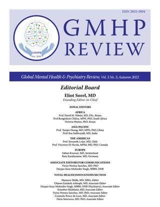 Eliot Sorel, MD
Founding Editor-in-Chief
Editorial Board
GlobalMentalHealth&PsychiatryReview,Vol.3No.3,Autumn2022
ZONAL EDI
ZONAL EDIT
TORS
ORS
AFRICA
AFRICA
Prof. David M. Ndetei, MD, DSc,
Prof. David M. Ndetei, MD, DSc, Kenya
Kenya
Prof Bonginkosi Chiliza, MPH, PhD,
Prof Bonginkosi Chiliza, MPH, PhD, South Africa
South Africa
Victoria Mutiso, PhD,
Victoria Mutiso, PhD, Kenya
Kenya
ASIA/
ASIA/P
PACIFIC
ACIFIC
Prof.
Prof. Y
Yueqin
ueqin H
Huang, MD, MPH, PhD,
uang, MD, MPH, PhD, China
China
Prof. R
Prof. Ro
oy Kalliv
y Kallivayalil, MD,
ayalil, MD, India
India
THE AMERICAS
THE AMERICAS
Prof.
Prof. F
Fernando Lolas, MD,
ernando Lolas, MD, Chile
Chile
Prof.
Prof. Vincenz
Vincenzo Di Nicola, MPhil, MD, PhD,
o Di Nicola, MPhil, MD, PhD, Canada
Canada
EUROPE
EUROPE
Fabian Kraxner, MD,
Fabian Kraxner, MD, Switzerland
Switzerland
Ruta Karaliuniene, MD,
Ruta Karaliuniene, MD, Germany
Germany
ASSOCIATE EDITORS FOR COMMUNICATIONS
ASSOCIATE EDITORS FOR COMMUNICATIONS
Victor Pereira-Sanchez, MD, PhD
Victor Pereira-Sanchez, MD, PhD
Darpan Kaur Mohinder Singh, MBBS, DNB
Darpan Kaur Mohinder Singh, MBBS, DNB
TOTAL HEALTH INNOVATIONS SECTION
TOTAL HEALTH INNOVATIONS SECTION
Mansoor Malik, MD, MBA,
Mansoor Malik, MD, MBA, Editor
Editor
Chinwe E
Chinwe Eziokoli-Ashraph, MD,
ziokoli-Ashraph, MD, Associate Editor
Associate Editor
Darpan Kaur Mohinder Singh, MBBS, DNB (Psychiatry),
Darpan Kaur Mohinder Singh, MBBS, DNB (Psychiatry), Associate Editor
Associate Editor
Keneilwe Molebatsi, M
Keneilwe Molebatsi, MD,
D, Associate Edi
Associate Editor
tor
Victor Pereira-Sanchez, MD, PhD,
Victor Pereira-Sanchez, MD, PhD, Associate Editor
Associate Editor
Consuelo Ponce de Leon, MD,
Consuelo Ponce de Leon, MD, Associate Editor
Associate Editor
Daria Smirnova, MD, PhD,
Daria Smirnova, MD, PhD, Associate Editor
Associate Editor
G M H P
REVIEW
ISSN 2833-3004
 