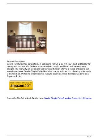 Product Description:
                                   Sorelle Furniture offers complete room collections that will grow with your infant and toddler for
                                   many years to come. Our furniture showcases both classic, traditional, and contemporary
                                   designs. The many stylish collections wed form and function offering a variety of looks to suit
                                   every home decor. Sorelle Simple Petite Room In a box set includes crib, changing table, and a
                                   3 drawer chest. Perfect for small nurseries. Easy to assemble. Made from New Zealand pine.
                                   Espresso finish.




                                   Check Out The Full Indepth Details Here: Sorelle Simple Petite Paradise Combo Unit, Espresso




                                                                                                                               1/1
Powered by TCPDF (www.tcpdf.org)
 