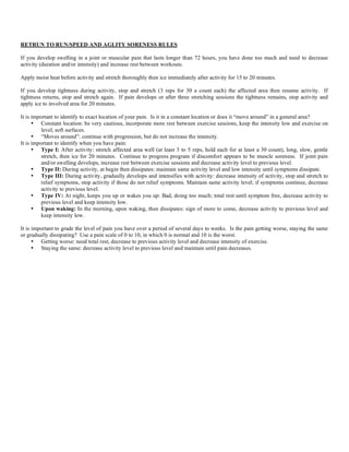 RETRUN TO RUN/SPEED AND AGLITY SORENESS RULES
If you develop swelling in a joint or muscular pain that lasts longer than 72 hours, you have done too much and need to decrease
activity (duration and/or intensity) and increase rest between workouts.
Apply moist heat before activity and stretch thoroughly then ice immediately after activity for 15 to 20 minutes.
If you develop tightness during activity, stop and stretch (3 reps for 30 a count each) the affected area then resume activity. If
tightness returns, stop and stretch again. If pain develops or after three stretching sessions the tightness remains, stop activity and
apply ice to involved area for 20 minutes.
It is important to identify to exact location of your pain. Is it in a constant location or does it “move around” in a general area?
• Constant location: be very cautious, incorporate more rest between exercise sessions, keep the intensity low and exercise on
level, soft surfaces.
• “Moves around”: continue with progression, but do not increase the intensity.
It is important to identify when you have pain:
• Type I: After activity: stretch affected area well (at least 3 to 5 reps, hold each for at least a 30 count), long, slow, gentle
stretch, then ice for 20 minutes. Continue to progress program if discomfort appears to be muscle soreness. If joint pain
and/or swelling develops, increase rest between exercise sessions and decrease activity level to previous level.
• Type II: During activity, at begin then dissipates: maintain same activity level and low intensity until symptoms dissipate.
• Type III: During activity, gradually develops and intensifies with activity: decrease intensity of activity, stop and stretch to
relief symptoms, stop activity if those do not relief symptoms. Maintain same activity level; if symptoms continue, decrease
activity to previous level.
• Type IV: At night, keeps you up or wakes you up: Bad, doing too much; total rest until symptom free, decrease activity to
previous level and keep intensity low.
• Upon waking: In the morning, upon waking, then dissipates: sign of more to come, decrease activity to previous level and
keep intensity low.
It is important to grade the level of pain you have over a period of several days to weeks. Is the pain getting worse, staying the same
or gradually dissipating? Use a pain scale of 0 to 10, in which 0 is normal and 10 is the worst.
• Getting worse: need total rest, decrease to previous activity level and decrease intensity of exercise.
• Staying the same: decrease activity level to previous level and maintain until pain decreases.
 