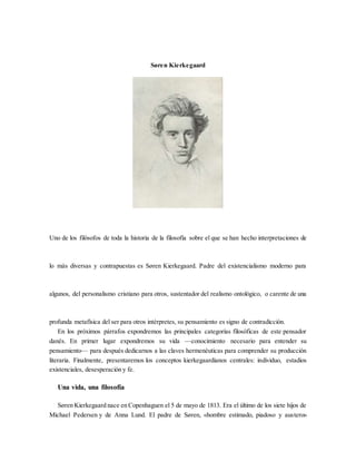 Søren Kierkegaard
Uno de los filósofos de toda la historia de la filosofía sobre el que se han hecho interpretaciones de
lo más diversas y contrapuestas es Søren Kierkegaard. Padre del existencialismo moderno para
algunos, del personalismo cristiano para otros, sustentador del realismo ontológico, o carente de una
profunda metafísica del ser para otros intérpretes, su pensamiento es signo de contradicción.
En los próximos párrafos expondremos las principales categorías filosóficas de este pensador
danés. En primer lugar expondremos su vida —conocimiento necesario para entender su
pensamiento— para después dedicarnos a las claves hermenéuticas para comprender su producción
literaria. Finalmente, presentaremos los conceptos kierkegaardianos centrales: individuo, estadios
existenciales, desesperación y fe.
Una vida, una filosofía
Søren Kierkegaard nace en Copenhaguen el 5 de mayo de 1813. Era el último de los siete hijos de
Michael Pedersen y de Anna Lund. El padre de Søren, «hombre estimado, piadoso y austero»
 