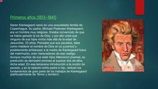 Primeros años (1813–1841)
Søren Kierkegaard nació en una acaudalada familia de
Copenhague. Su padre, Michael Pedersen Kierkegaard,
era un hombre muy religioso. Estaba convencido de que
se había ganado la ira de Dios, y por ello creía que
ninguno de sus hijos viviría más allá de la edad de
Jesucristo, 33 años. Pensaba que sus pecados, tales
como maldecir el nombre de Dios en su juventud y
posiblemente embarazar a la madre de Kierkegaard fuera
del matrimonio, eran merecedores de ese castigo.
Aunque muchos de sus siete hijos fallecieron jóvenes, su
predicción se demostró errónea al superar dos de ellos
dicha edad. En esa temprana introducción a la noción de
pecado, y en la relación entre padre e hijo, radican los
fundamentos de gran parte de los trabajos de Kierkegaard
(particularmente de Temor y temblor).
 