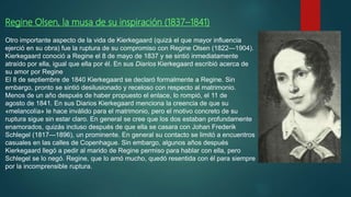Regine Olsen, la musa de su inspiración (1837–1841)
Otro importante aspecto de la vida de Kierkegaard (quizá el que mayor influencia
ejerció en su obra) fue la ruptura de su compromiso con Regine Olsen (1822—1904).
Kierkegaard conoció a Regine el 8 de mayo de 1837 y se sintió inmediatamente
atraído por ella, igual que ella por él. En sus Diarios Kierkegaard escribió acerca de
su amor por Regine
El 8 de septiembre de 1840 Kierkegaard se declaró formalmente a Regine. Sin
embargo, pronto se sintió desilusionado y receloso con respecto al matrimonio.
Menos de un año después de haber propuesto el enlace, lo rompió, el 11 de
agosto de 1841. En sus Diarios Kierkegaard menciona la creencia de que su
«melancolía» le hace inválido para el matrimonio, pero el motivo concreto de su
ruptura sigue sin estar claro. En general se cree que los dos estaban profundamente
enamorados, quizás incluso después de que ella se casara con Johan Frederik
Schlegel (1817—1896), un prominente. En general su contacto se limitó a encuentros
casuales en las calles de Copenhague. Sin embargo, algunos años después
Kierkegaard llegó a pedir al marido de Regine permiso para hablar con ella, pero
Schlegel se lo negó. Regine, que lo amó mucho, quedó resentida con él para siempre
por la incomprensible ruptura.
 