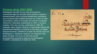 Primeras obras (1841–1846)
Kierkegaard escribió en sus días de juventud y
universidad algunos artículos sobre política, mujeres y
entretenimiento, pero muchos académicos consideran
que la primera obra notable del autor es, o bien su tesis
universitaria, Sobre el concepto de ironía en constante
referencia a Sócrates, presentada en 1841, o su obra
maestra, O lo uno o lo otro, publicada en 1843. En
cualquier caso, ambas criticaron a importantes figuras del
pensamiento filosófico occidental (a Sócrates y a Hegel,
respectivamente), exhibieron el estilo de escribir único de
Kierkegaard y mostraron madurez con respecto a las
obras iniciales. O lo uno o lo otro fue escrita
principalmente durante la estancia de Kierkegaard
en Berlín y acabada en el otoño de 1842.
 