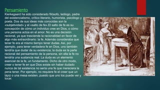 Pensamiento
Kierkegaard ha sido considerado filósofo, teólogo,​ padre
del existencialismo, crítico literario,​ humorista,​ psicólogo​ y
poeta. Dos de sus ideas más conocidas son la
«subjetividad» y el «salto de fe».​El salto de fe es su
concepción de cómo un individuo cree en Dios, o cómo
una persona actúa en el amor. No es una decisión
racional, ya que trasciende la racionalidad en favor de
algo más extraordinario: la fe. Además consideraba que
tener fe era al mismo tiempo tener dudas. Así, por
ejemplo, para tener verdadera fe en Dios, uno también
tendría que dudar de su existencia; la duda es la parte
racional del pensamiento de la persona, sin ella la fe no
tendría una sustancia real. La duda es un elemento
esencial de la fe, un fundamento. Dicho de otro modo,
creer o tener fe en que Dios existe sin haber dudado
nunca de tal existencia no sería una fe que mereciera la
pena tener. Por ejemplo, no requiere fe el creer que un
lápiz o una mesa existen, puesto que uno los puede ver y
tocar.
 