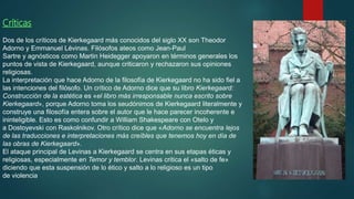 Críticas
Dos de los críticos de Kierkegaard más conocidos del siglo XX son Theodor
Adorno y Emmanuel Lévinas. Filósofos ateos como Jean-Paul
Sartre y agnósticos como Martin Heidegger apoyaron en términos generales los
puntos de vista de Kierkegaard, aunque criticaron y rechazaron sus opiniones
religiosas.​
La interpretación que hace Adorno de la filosofía de Kierkegaard no ha sido fiel a
las intenciones del filósofo. Un crítico de Adorno dice que su libro Kierkegaard:
Construcción de la estética es «el libro más irresponsable nunca escrito sobre
Kierkegaard», porque Adorno toma los seudónimos de Kierkegaard literalmente y
construye una filosofía entera sobre el autor que le hace parecer incoherente e
ininteligible. Esto es como confundir a William Shakespeare con Otelo y
a Dostoyevski con Raskolnikov.​ Otro crítico dice que «Adorno se encuentra lejos
de las traducciones e interpretaciones más creíbles que tenemos hoy en día de
las obras de Kierkegaard».
El ataque principal de Levinas a Kierkegaard se centra en sus etapas éticas y
religiosas, especialmente en Temor y temblor. Levinas critica el «salto de fe»
diciendo que esta suspensión de lo ético y salto a lo religioso es un tipo
de violencia.
 