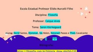 Escola Estadual Professor Elídio Murcelli Filho
Disciplina: Filosofia
Professor: Caíque Alves
Tema: Soren Kierkegaard
Alunos: David Santos, Djonatan, Iza Helen, Natanael Passos e Thais Cavalcante
Turma: 3 Ano “D“
Bibliografia:
 