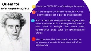 Nasceu em 05/05/1813 em Copenhague, Dinamarca;
Suas obras lidam com problemas religiosos tais
como a natureza da fé, a instituição da fé cristã, e
e teologia.
suas obras
Por causa disto,
de Existencialismo
ética cristã
denominamos
Cristão;
Sua obra é de difícil interpretação, uma vez que
ele escreveu a maioria de suas obras sob vários
pseudônimos;
1
Foi um teólogo e um filósofo do século XIX, que
é conhecido por ser o "pai" do existencialismo;
2
3
Quem foi
Søren Aabye Kierkegaard?
4
 