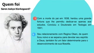 Seu relacionamento com Regina Olsen, de quem
ficou noivo e se separou para devotar seu espírito
a Deus, também foi um fator determinante para o
desenvolvimento de sua filosofia.
6
Quem foi
Søren Aabye Kierkegaard?
5 Com a morte do pai em 1838, herdou uma grande
fortuna que lhe permitiu dedicar-se apenas aos
estudos. Concluiu o Doutorado em Teologia em
1841;
 