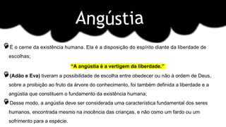 É o cerne da existência humana. Ela é a disposição do espírito diante da liberdade de
escolhas;
“A angústia é a vertigem da liberdade.”
(Adão e Eva) tiveram a possibilidade de escolha entre obedecer ou não à ordem de Deus,
sobre a proibição ao fruto da árvore do conhecimento, foi também definida a liberdade e a
angústia que constituem o fundamento da existência humana;
Desse modo, a angústia deve ser considerada uma característica fundamental dos seres
humanos, encontrada mesmo na inocência das crianças, e não como um fardo ou um
sofrimento para a espécie.
 