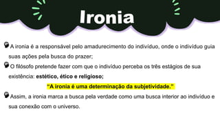 A ironia é a responsável pelo amadurecimento do indivíduo, onde o indivíduo guia
suas ações pela busca do prazer;
O filósofo pretende fazer com que o indivíduo perceba os três estágios de sua
existência: estético, ético e religioso;
“A ironia é uma determinação da subjetividade.”
Assim, a ironia marca a busca pela verdade como uma busca interior ao indivíduo e
sua conexão com o universo.
 