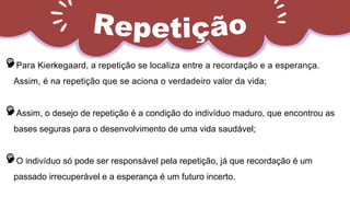 Para Kierkegaard, a repetição se localiza entre a recordação e a esperança.
Assim, é na repetição que se aciona o verdadeiro valor da vida;
Assim, o desejo de repetição é a condição do indivíduo maduro, que encontrou as
bases seguras para o desenvolvimento de uma vida saudável;
O indivíduo só pode ser responsável pela repetição, já que recordação é um
passado irrecuperável e a esperança é um futuro incerto.
 