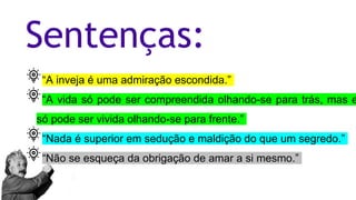 Sentenças:
“A inveja é uma admiração escondida.”
“A vida só pode ser compreendida olhando-se para trás, mas e
só pode ser vivida olhando-se para frente.”
“Nada é superior em sedução e maldição do que um segredo.”
“Não se esqueça da obrigação de amar a si mesmo.”
 