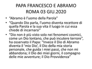 PAPA FRANCESCO E ABRAMO
ROMA 03 GIU.2020
• “Abramo è l’uomo della Parola”
• “Quando Dio parla, l’uomo diventa recettore di
quella Parola e la sua vita il luogo in cui essa
chiede di incarnarsi”
• “Dio non è più visto solo nei fenomeni cosmici,
come un Dio lontano, che può incutere terrore”,
ha osservato il Papa: “Invece il Dio di Abramo
diventa il ‘mio Dio’, il Dio della mia storia
personale, che guida i miei passi, che non mi
abbandona; il Dio dei miei giorni, il compagno
delle mie avventure; il Dio Provvidenza”
 