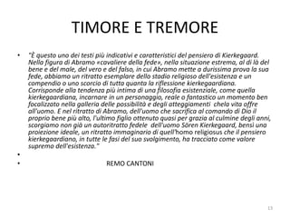TIMORE E TREMORE
• "È questo uno dei testi più indicativi e caratteristici del pensiero di Kierkegaard.
Nella figura di Abramo «cavaliere della fede», nella situazione estrema, al di là del
bene e del male, del vero e del falso, in cui Abramo mette a durissima prova la sua
fede, abbiamo un ritratto esemplare dello stadio religioso dell'esistenza e un
compendio o uno scorcio di tutta quanta la riflessione kierkegaardiana.
Corrisponde alla tendenza più intima di una filosofia esistenziale, come quella
kierkegaardiana, incarnare in un personaggio, reale o fantastico un momento ben
focalizzato nella galleria delle possibilità e degli atteggiamenti chela vita offre
all'uomo. E nel ritratto di Abramo, dell'uomo che sacrifica al comando di Dio il
proprio bene più alto, l'ultimo figlio ottenuto quasi per grazia al culmine degli anni,
scorgiamo non già un autoritratto fedele dell'uomo Sören Kierkegaard, bensì una
proiezione ideale, un ritratto immaginario di quell'homo religiosus che il pensiero
kierkegaardiano, in tutte le fasi del suo svolgimento, ha tracciato come valore
supremo dell'esistenza."
•
• REMO CANTONI
13
 