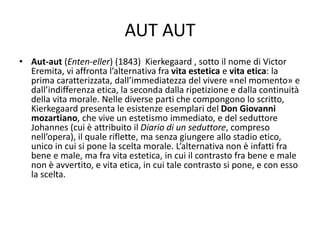 AUT AUT
• Aut-aut (Enten-eller) (1843) Kierkegaard , sotto il nome di Victor
Eremita, vi affronta l’alternativa fra vita estetica e vita etica: la
prima caratterizzata, dall’immediatezza del vivere «nel momento» e
dall’indifferenza etica, la seconda dalla ripetizione e dalla continuità
della vita morale. Nelle diverse parti che compongono lo scritto,
Kierkegaard presenta le esistenze esemplari del Don Giovanni
mozartiano, che vive un estetismo immediato, e del seduttore
Johannes (cui è attribuito il Diario di un seduttore, compreso
nell’opera), il quale riflette, ma senza giungere allo stadio etico,
unico in cui si pone la scelta morale. L’alternativa non è infatti fra
bene e male, ma fra vita estetica, in cui il contrasto fra bene e male
non è avvertito, e vita etica, in cui tale contrasto si pone, e con esso
la scelta.
 